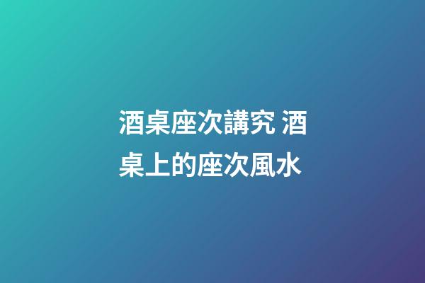 酒桌座次講究 酒桌上的座次風水